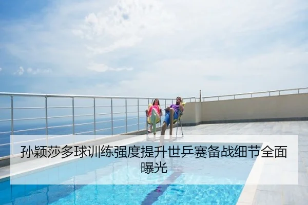 孙颖莎多球训练强度提升世乒赛备战细节全面曝光